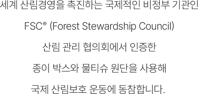 세계 산림경영을 촉진하는 국제적인 비정부 기관인 FSC (Forest Stewardship Council, 산림 관리 협의회)에서 인증한 종이 박스와 물티슈 원단을 사용해 국제 산림보호 운동에 동참합니다.